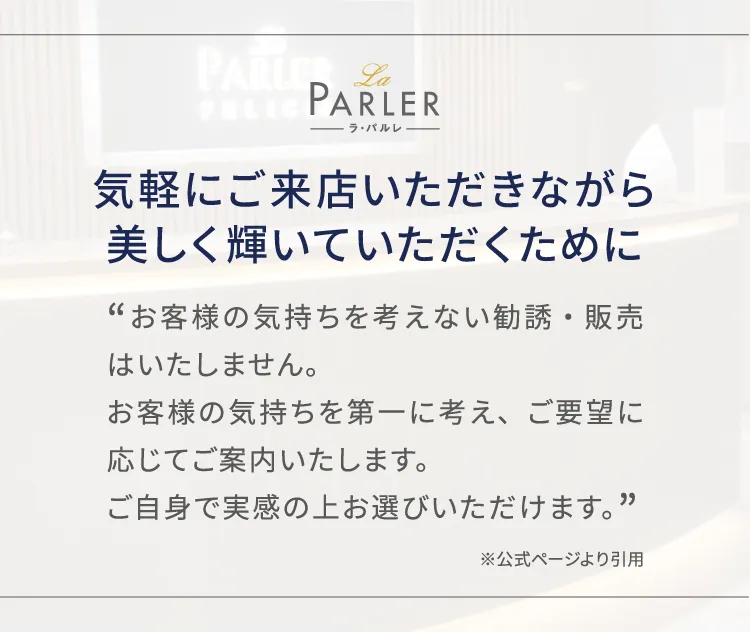 気軽にご来店いただきながら美しく輝いていただくために、お客様の気持ちを考えない勧誘・販売はいたしません。お客様の気持ちを第一に考え、ご要望に応じてご案内いたします。ご自身で実感の上お選びいただけます。※公式ページより引用