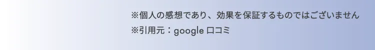 ※個人の感想であり、効果を約束するものではございません。 ※引用元：google口コミ