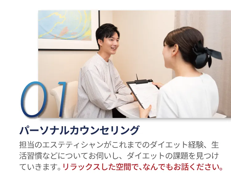01 パーソナルカウンセリング 担当のエステティシャンがこれまでのダイエット経験、生活習慣などについてお伺いし、ダイエットの課題を見つけていきます。リラックスした空間で、なんでもお話ください。
