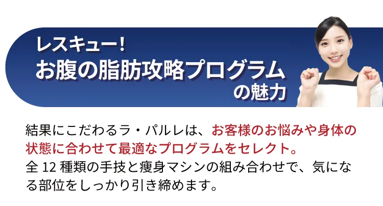 レスキュー！お腹の脂肪攻略プログラムの魅力 結果にこだわるラ・パルレは、お客様のお悩みや身体の状態に合わせて最適なプログラムをセレクト。全12種類の手技と痩身マシンの組み合わせで、気になる部位をしっかり引き締めます。
