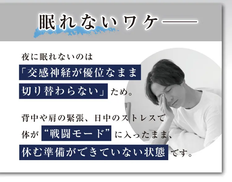 眠れないワケ──夜に眠れないのは「交感神経が優位なまま切り替わらない」ため。背中や肩の緊張、日中のストレスで体が “戦闘モード”に入ったまま、休む準備ができていない状態です。