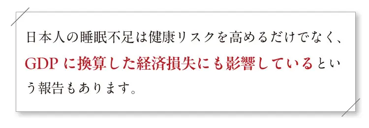 日本人の睡眠不足は健康リスクを高めるだけでなく、GDPに換算した経済損失にも影響しているという報告もあります。