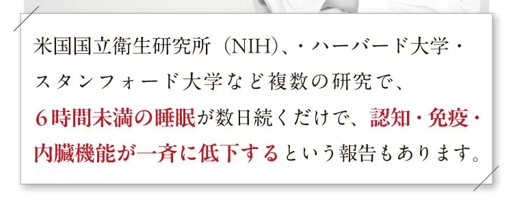 米国国立衛生研究所（NIH）、・ハーバード大学・スタンフォード大学など複数の研究で、 6時間未満の睡眠が数日続くだけで、認知・免疫・内臓機能が一斉に低下するという報告もあります。