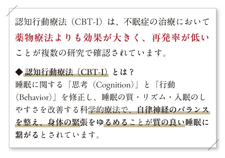 認知行動療法（CBT-I）は、不眠症の治療において薬物療法よりも効果が大きく、再発率が低いことが複数の研究で確認されています。◆ 認知行動療法（CBT-I）とは？睡眠に関する「思考（Cognition）」と「行動（Behavior）」を修正し、睡眠の質・リズム・入眠のしやすさを改善する科学的療法で、自律神経のバランスを整え、身体の緊張をゆるめることが質の良い睡眠に繋がるとされています。