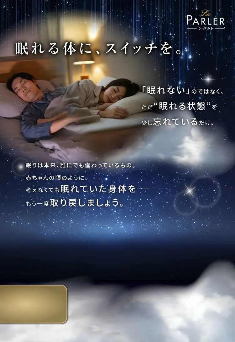 眠れる体に、スイッチを。「眠れない」のではなく、ただ“眠れる状態”を少し忘れているだけ。眠りは本来、誰にでも備わっているもの。赤ちゃんの頃のように、考えなくても眠れていた身体を。もう一度取り戻しましょう。