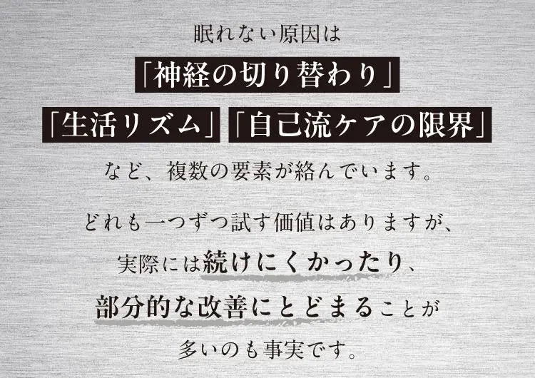 眠れない原因は「神経の切り替わり」「生活リズム」「自己流ケアの限界」など、複数の要素が絡んでいます。どれも一つずつ試す価値はありますが、実際には続けにくかったり、部分的な改善にとどまることが多いのも事実です。