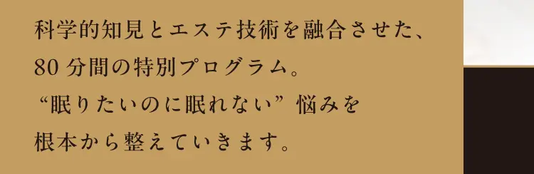 科学的知見とエステ技術を融合させた、80分間の特別プログラム。“眠りたいのに眠れない”悩みを根本から整えていきます。