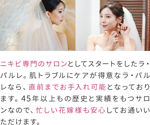 ニキビ専門のサロンとしてスタートをしたラ・パルレ。
                肌トラブルにケアが得意なラ・パルレなら、直前までお手入れ可能となっております。
                45年以上もの歴史と実績をもつサロンなので、忙しい花嫁様も安心してお通いいただけます。