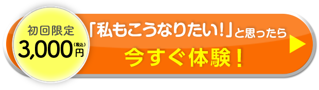 初回限定3,000円（税込） 「私もこうなりたい！」と思ったら 今すぐ体験！
