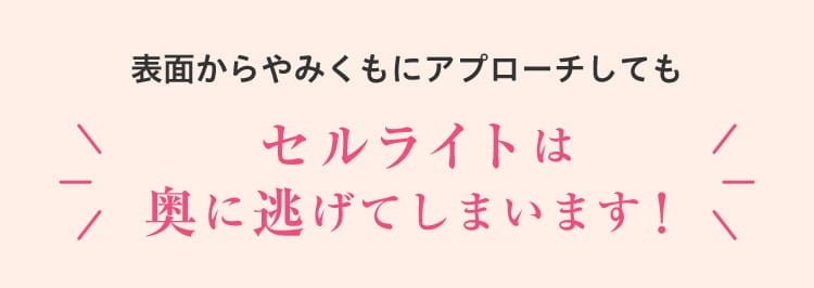 
    表面からやみくもにアプローチしてもセルライトは奥に逃げてしまいます！