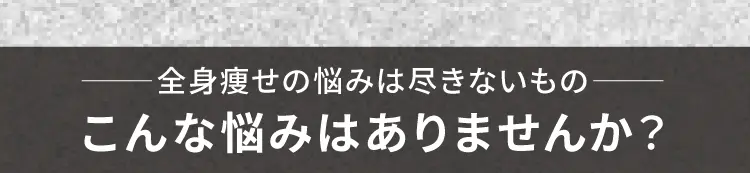 
        全身痩せの悩みは尽きないもの
        こんな悩みはありませんか？
