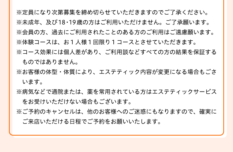 
※定員になり次第募集を締め切らせていただきますのでご了承ください。
※未成年、及び18・19歳の方はご利用いただけませんので、ご了承願います。
※会員の方、過去にご利用されたことのある方のご利用はご遠慮願います。
※体験コースは、お１人様１回限り１コースとさせていただきます。
※コース効果には個人差があり、ご利用談などすべての方の結果を保証するものではありません。
※お客様の体型・体質により、エステティック内容が変更になる場合もございます。
※病気などで通院または、薬を常用されている方はエステティックサービスをお受けいただけない場合もございます。
※ご予約のキャンセルは、他のお客様へのご迷惑にもなりますので、確実にご来店いただける日程でご予約をお願いいたします。