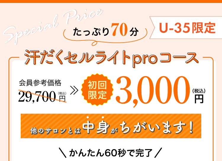 
たっぷり70分
汗だくセルライトproコース
会員参考価格29,700円(税込)
35歳以下初回限定3,000円(税込)
かんたん60秒で完了
