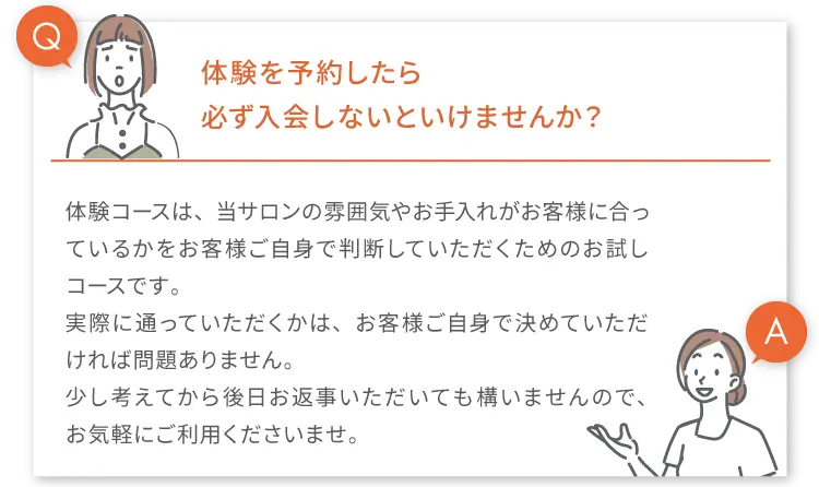 
        Q.体験を予約したら必す入会しないといけませんか?
        A.体験コースは、当サロンの雰囲気やお手入れがお客様に合っているかをお客様ご自身で判断していただくためのお試しコースです。
        実際に通っていただくかは、お客様ご自身で決めていただければ問題ありません。
        少し考えてから後日お返事いただいても構いませんので、お気軽にご利用くださいませ。