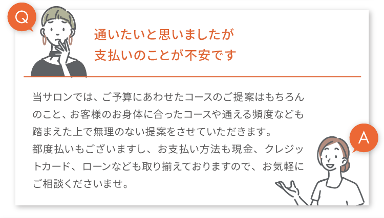 
            Q.通いたいと思いましたが支払いのことが不安です
            A.当サロンでは、ご予算にあわせたコースのご提案はもちろんのこと、お客様のお身体に合ったコースや通える頻度なども踏まえた上で無理のない提案をさせていただきます。
            都度払いもございますし、お支払い方法も現金、クレジットカード、ローンなども取り揃えておりますので、お気軽にご相談くださいませ。