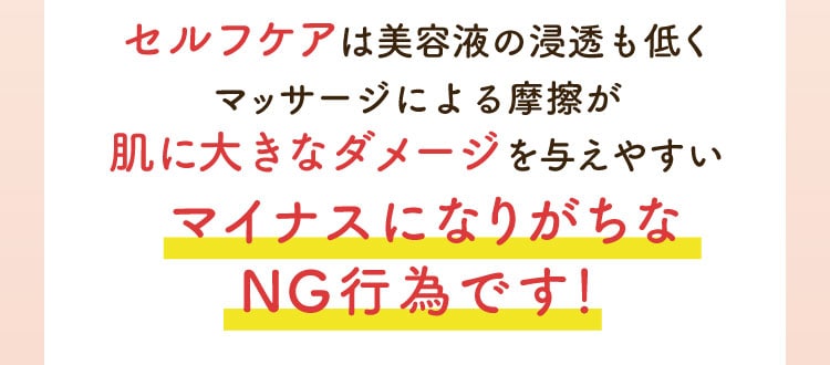 セルフケアは美容液の浸透も低くマッサージ自体が肌に大きなダメージを与えやすい一番 NG な行為です！