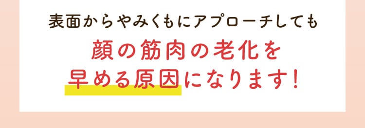 表面からやみくもにアプローチしても顔の筋肉の老化を早める原因になります！