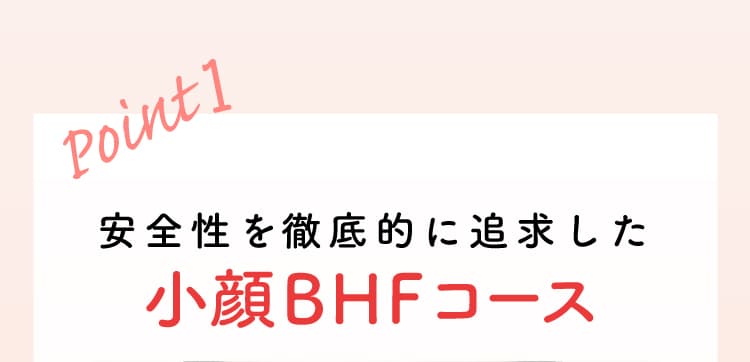 Point1 安全性を徹底的に追求した小顔BHF