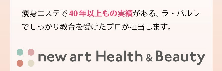 痩身エステで40年以上もの実績がある、ラ・パルレでしっかり教育を受けたプロが担当します。 new art Health & Beauty
