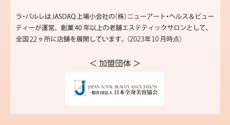 ラ・パルレはJASDAQ上場小会社の（株）ニューアート・ヘルス＆ビューティーが運営。創業40年以上の老舗エステティックサロンとして、全国22ヶ所に店舗を展開しています。（2023年10月時点）