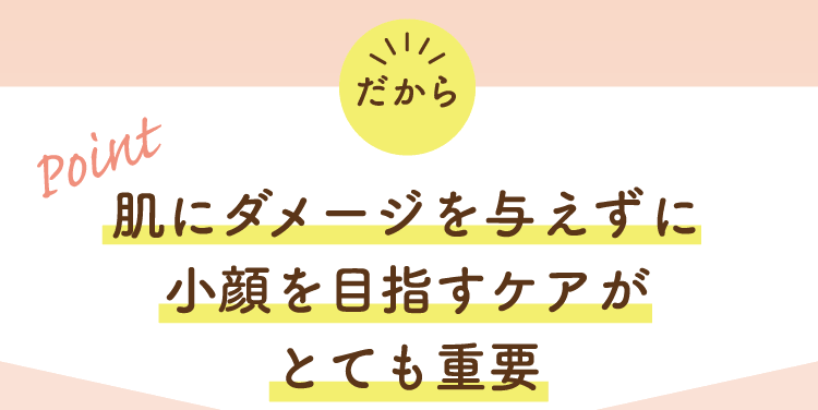 だから Point! 肌にダメージを与えずに小顔を目指すケアがとても重要
