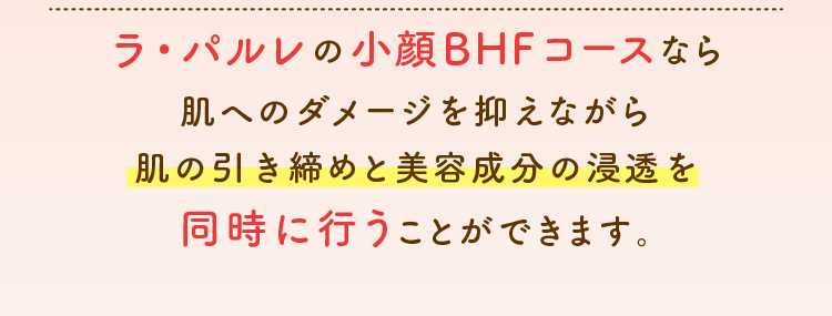 ラ・パルレの小顔BHFコースなら肌へのダメージを抑えながら肌の引き締めと美容成分の浸透を同時に行うことができます。