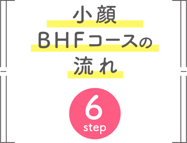 小顔BHFコースの流れ 6step