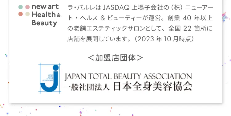 new art Health & Beauty
                ラ・パルレはJASDAQ上場子会社の（株）ニューアート・ヘルス&ビューティーが運営。
                創業40年以上の老舗エステティックサロンとして、
                全国22箇所に店舗を展開しています。（2023年10月時点）
                加盟店団体：JAPAN TOTAL BEAUTY ASSOCIATION
                一般社団法人 日本全身美容協会