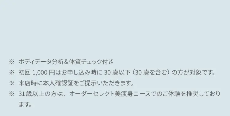 ※ ボディデータ分析&体質チェック付き
            ※ 初回1,000円はお申し込み時に30歳以下（30歳を含む）の方が対象です。
            ※ 来店時に本人確認証をご提示いただきます。
            ※ 31歳以上の方は、オーダーセレクト美痩身コースでのご体験を推奨しております。