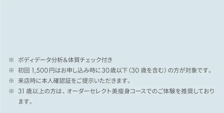 ※ ボディデータ分析&体質チェック付き
            ※ 初回1,500円はお申し込み時に30歳以下（30歳を含む）の方が対象です。
            ※ 来店時に本人確認証をご提示いただきます。
            ※ 31歳以上の方は、オーダーセレクト美痩身コースでのご体験を推奨しております。