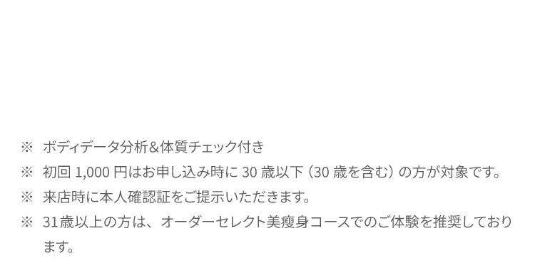 ※ ボディデータ分析&体質チェック付き
            ※ 初回1,000円はお申し込み時に30歳以下（30歳を含む）の方が対象です。
            ※ 来店時に本人確認証をご提示いただきます。
            ※ 31歳以上の方は、オーダーセレクト美痩身コースでのご体験を推奨しております。