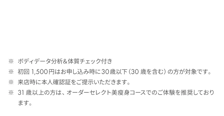 ※ ボディデータ分析&体質チェック付き
            ※ 初回1,500円はお申し込み時に30歳以下（30歳を含む）の方が対象です。
            ※ 来店時に本人確認証をご提示いただきます。
            ※ 31歳以上の方は、オーダーセレクト美痩身コースでのご体験を推奨しております。