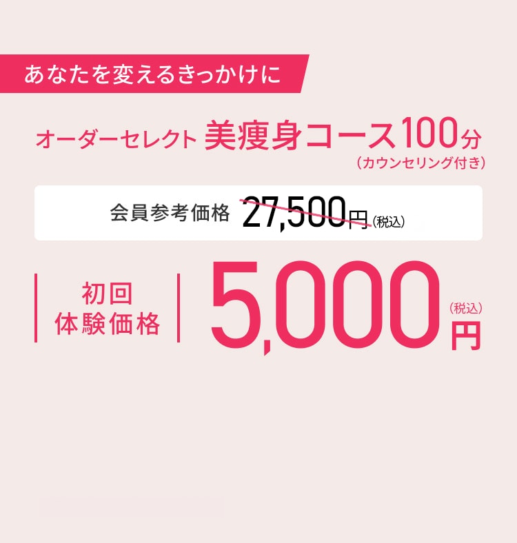 あなたを変えるきっかけに オーダーセレクト美痩身コース100分（カウンセリング付き） 会員参考価格 27,500円（税込）初回体験価格 5,000円（税込）