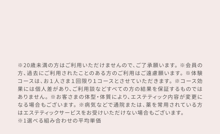 ※20歳未満の方はご利用いただけませんので、ご了承願います。 ※会員の方、過去にご利用されたことのある方のご利用はご遠慮願います。 ※体験コースは、お1人さま1回限り1コースとさせていただきます。 ※コース効果には個人差があり、ご利用談などすべての方の結果を保証するものではありません。 ※お客様の体型・体質により、エステティック内容が変更になる場合もございます。 ※病気などで通院または、薬を常用されている方はエステティックサービスをお受けいただけない場合もございます。 ※1 選べる組み合わせの平均単価