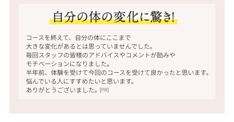 自分の体の変化に驚き！ コースを終えて、自分の体にここまで大きな変化があるとは思っていませんでした。毎回スタッフの皆様のアドバイスやコメントが励みやモチベーションになりました。半年前、体験を受けて今回のコースを受けてよかったと思います。悩んでいる人に勧めたいと思います。ありがとうございました。