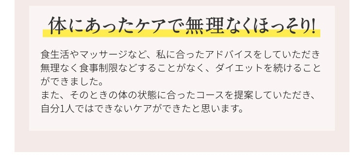 体にあったケアで無理なくほっそり！ 食生活やマッサージなど、私に合ったアドバイスをしていただき無理なく食事制限などすることなく、ダイエットを続けることができました。また、その時の体の状態に合ったコースを提案していただき、自分１人ではできないケアができたと思います。