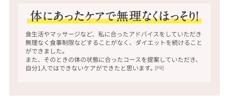 体にあったケアで無理なくほっそり！ 食生活やマッサージなど、私に合ったアドバイスをしていただき無理なく食事制限などすることなく、ダイエットを続けることができました。また、その時の体の状態に合ったコースを提案していただき、自分１人ではできないケアができたと思います。