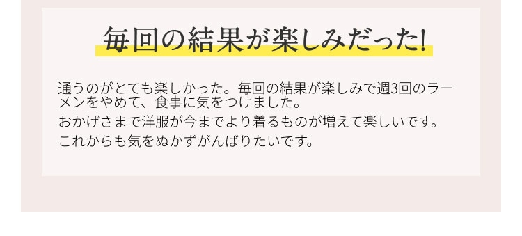 毎回の結果が楽しみだった！ 通うのがとても楽しかった。毎回の結果が楽しみで週3回のラーメンをやめて、食事に気を付けました。おかげさまで洋服が今までより着るものが増えて楽しいです。これからも気を抜かず頑張りたいです。