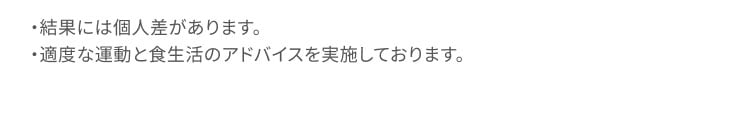 結果には個人差があります。 適度な運動と食生活のアドバイスを実施しております。