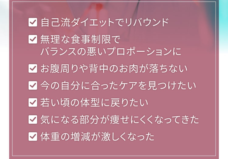・自己流ダイエットでリバウンド ・無理な食事制限でバランスの悪いプロポーションに ・お腹周りや背中のお肉が落ちない ・今の自分に合ったケアを見つけたい ・若いころの体型に戻りたい ・気になる部分が痩せにくくなってきた ・体重の増減が激しくなった