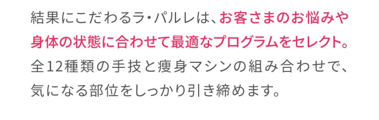 結果にこだわるラ・パルレは、お客様のお悩みや身体の状態に合わせて最適なプログラムをセレクト。全12種類の手技と痩身マシンの組み合わせで、気になる部位をしっかり引き締めます。
