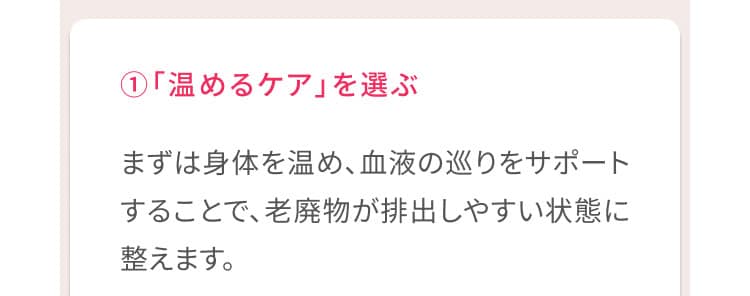 1、「温めるケア」を選ぶ まずは身体を温め、血液の巡りをサポートすることで、老廃物が排出しやすい状態に整えます。