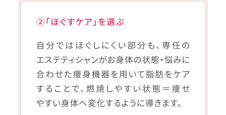 2、「ほぐすケア」を選ぶ 自分ではほぐしにくい部分も、専任のエステティシャンがお身体の状態・悩みに合わせた痩身機器を用いて脂肪をケアすることで、燃焼しやすい状態＝痩せやすい体へ変化するように導きます。