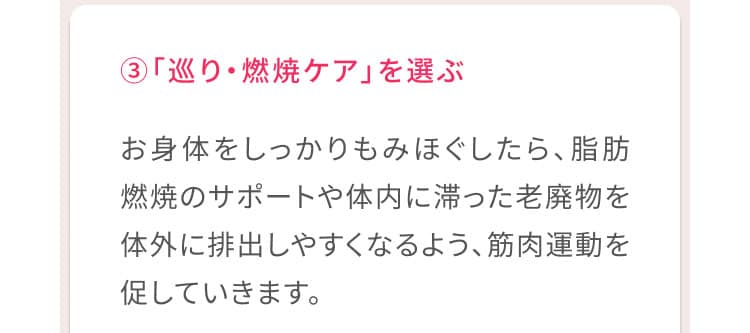 3、「巡り・燃焼ケア」を選ぶ お身体をしっかりもみほぐしたら、脂肪燃焼のサポートや体内に滞った老廃物を体外に排出しやすくなるよう、筋肉運動を促していきます。