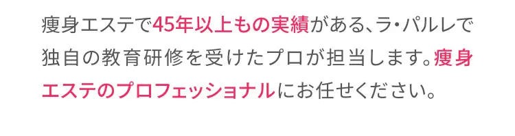 痩身エステで45年以上もの実績がある、ラ・パルレで独自の教育研修を受けたプロが担当します。痩身エステのプロフェッショナルにお任せください。