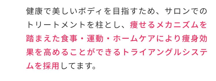健康で美しいボディを目指すため、サロンでのトリートメントを柱とし、痩せるメカニズムを踏まえた食事・運動・ホームケアにより痩身効果を高めることができるトライアングルシステムを採用しています。