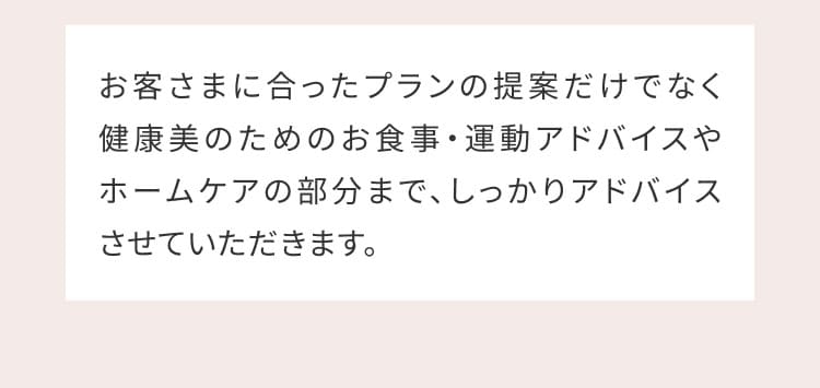 お客さまに合ったプランの提案だけでなく健康美のためのお食事・運動アドバイスやホームケアの部分まで、しっかりアドバイスさせていただきます。