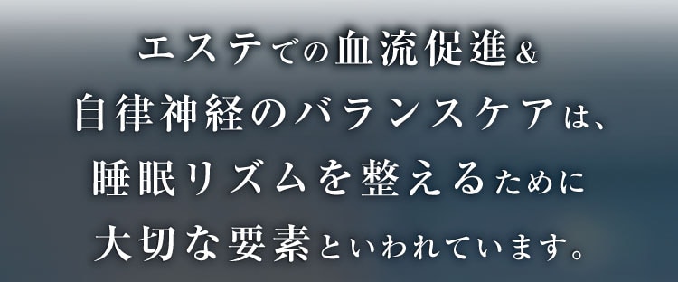 エステでの血流促進＆自律神経のバランスケアは、
                睡眠リズムを整えるために大切な要素といわれています。
