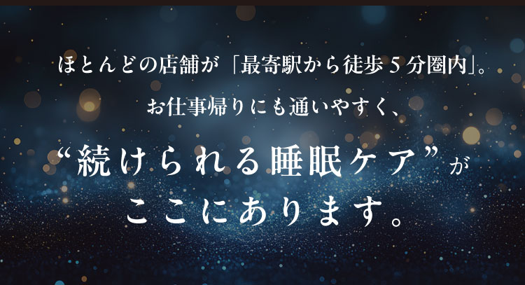 ほとんどの店舗が「最寄駅から徒歩5分圏内」。
                お仕事帰りにも通いやすく、“続けられる睡眠ケア”がここにあります。
