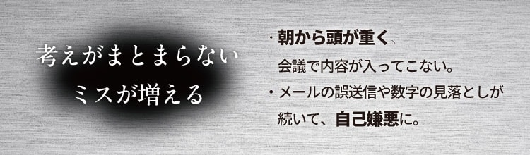 考えがまとまらない ミスが増える
                    ・朝から頭が重く、会議で内容が入ってこない。
                    ・メールの誤送信や数字の見落としが続いて、自己嫌悪に。